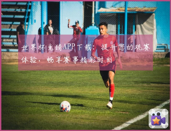 世界杯竞猜APP下载：提升您的观赛体验，畅享赛事精彩时刻